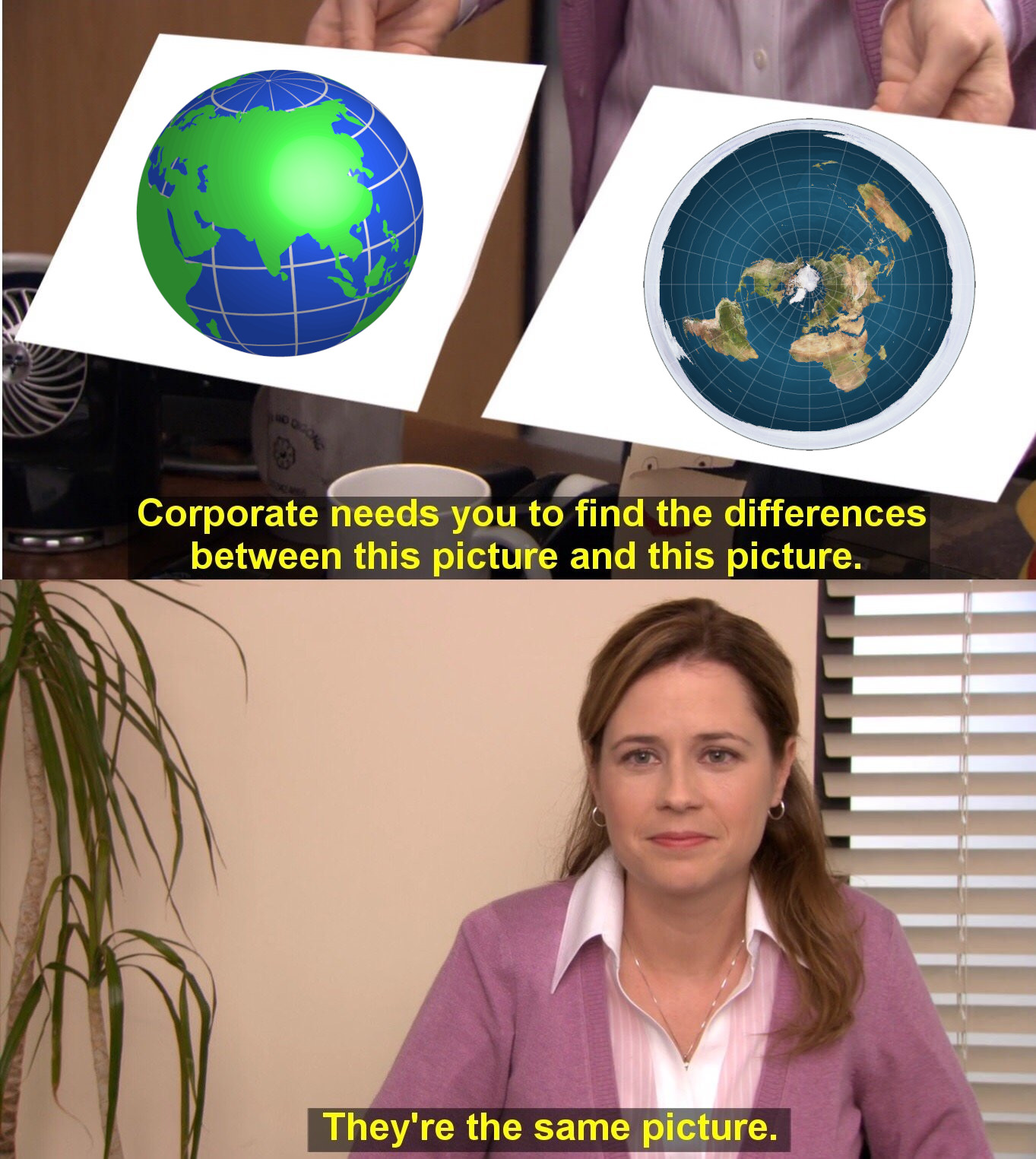 'They're the same picture meme'. Top panel is a photo of a person holding two pieces of paper, one has an obviously overlayed drawing of the earth as a sphere, the other has an obviously overlayed drawing of the earth as a flat disc (with the north pole in the center and Antarctica forming an ice wall around the rim). The top panel is captioned 'Corporate needs you to find the differences between this picture and this picture.' The bottom panel is a photo of a woman trying to hold a straight face, captioned 'They're the same picture.'