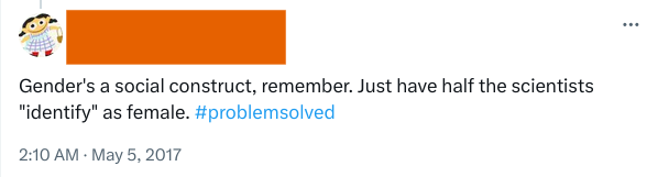 Screenshot of a Tweet (user redacted), with text 'Gender's a social construct, remember. Just have half the scientists 'identify' as female. #problemsolved'