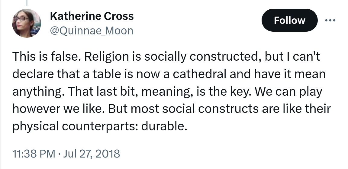 Screenshot of a Tweet by Katherine Cross. Text reads: 'This is false. Religion is socially constructed, but I can't declare that a table is now a cathedral and have it mean anything. That last bit, meaning, is the key. We can play however we like. But most social constructs are like their physical counterparts: durable.'